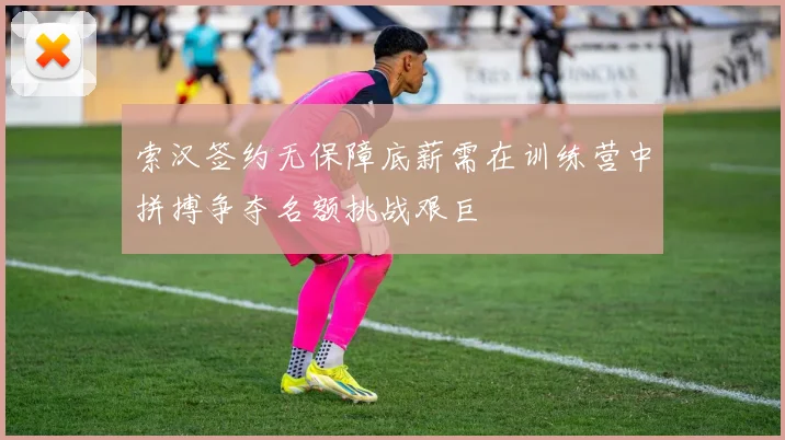 索汉签约无保障底薪需在训练营中拼搏争夺名额挑战艰巨