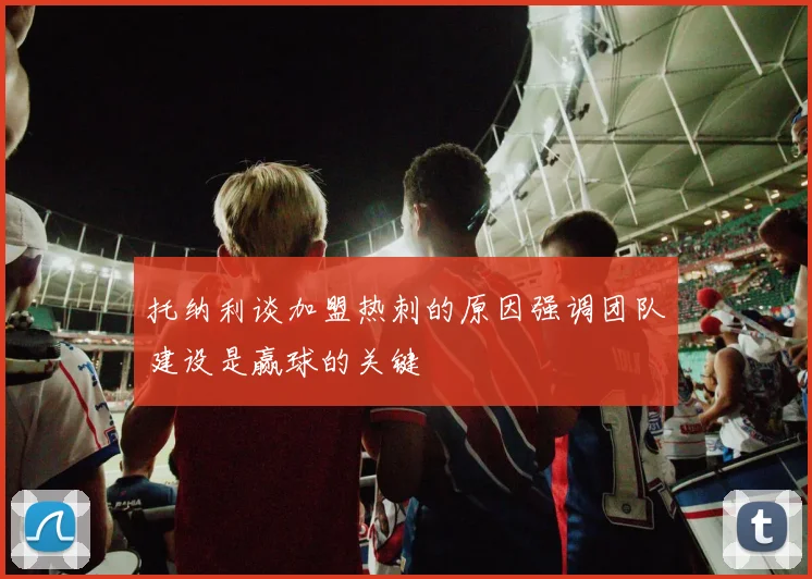 托纳利谈加盟热刺的原因强调团队建设是赢球的关键