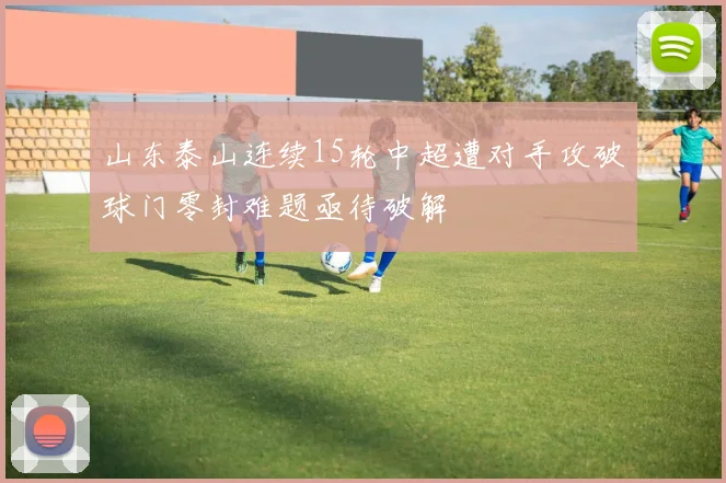 山东泰山连续15轮中超遭对手攻破球门零封难题亟待破解