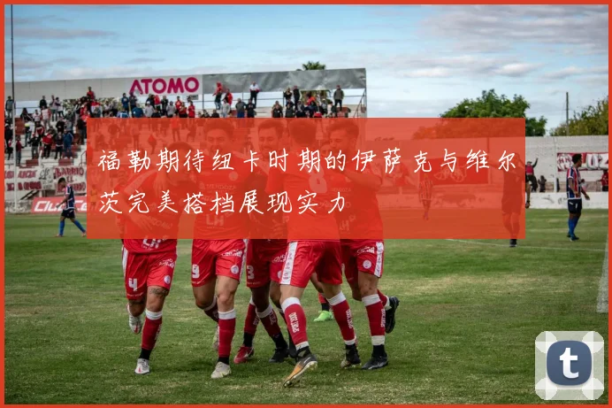 福勒期待纽卡时期的伊萨克与维尔茨完美搭档展现实力