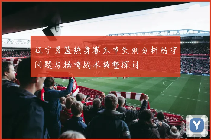 辽宁男篮热身赛末节失利分析防守问题与杨鸣战术调整探讨