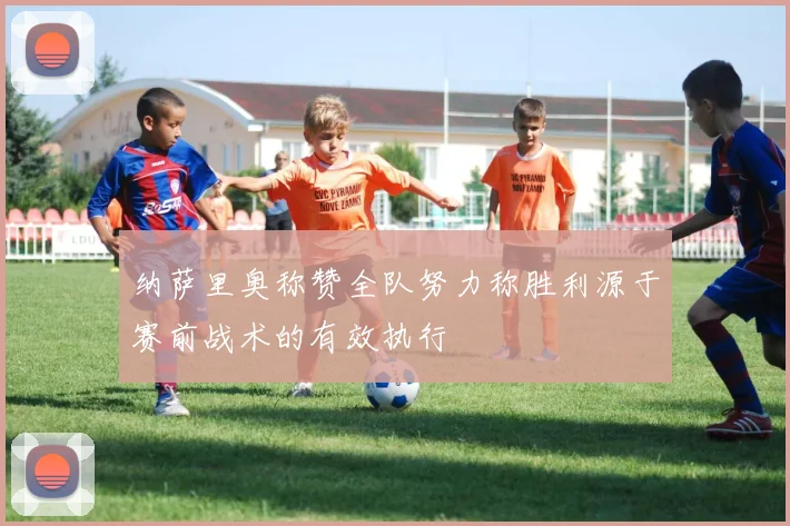 纳萨里奥称赞全队努力称胜利源于赛前战术的有效执行