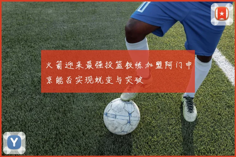 火箭迎来最强投篮教练加盟阿门申京能否实现蜕变与突破