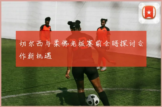 切尔西与柔佛老板赛前会晤探讨合作新机遇