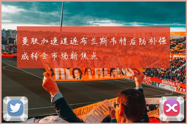 曼联加速追逐布兰斯韦特后防补强成转会市场新焦点