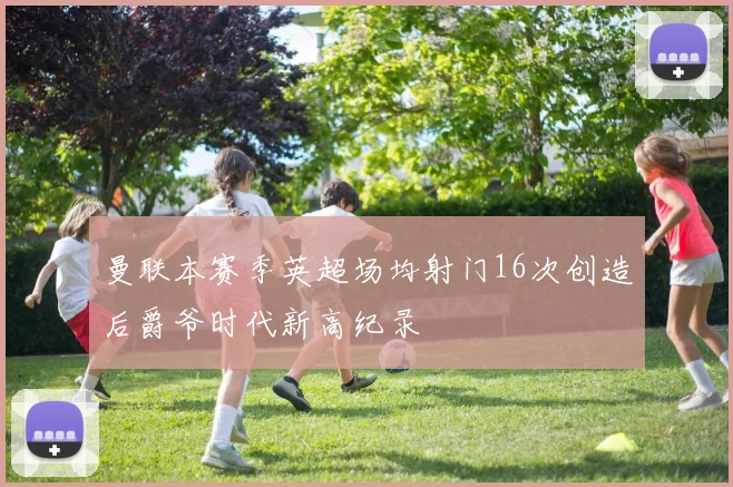 曼联本赛季英超场均射门16次创造后爵爷时代新高纪录