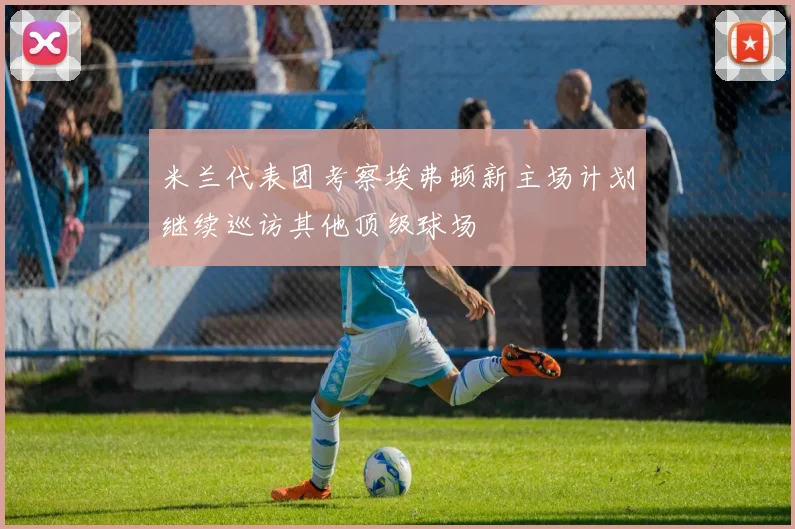 米兰代表团考察埃弗顿新主场计划继续巡访其他顶级球场