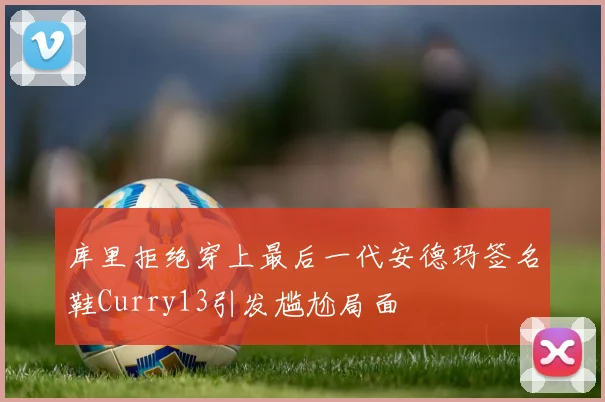 库里拒绝穿上最后一代安德玛签名鞋Curry13引发尴尬局面