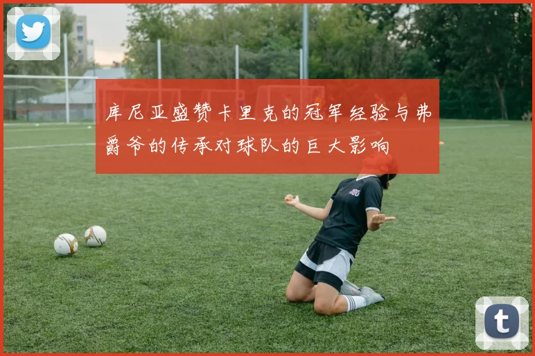 库尼亚盛赞卡里克的冠军经验与弗爵爷的传承对球队的巨大影响