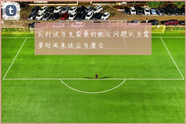 瓦科谈与克雷桑的配合问题认为需要时间来适应与磨合