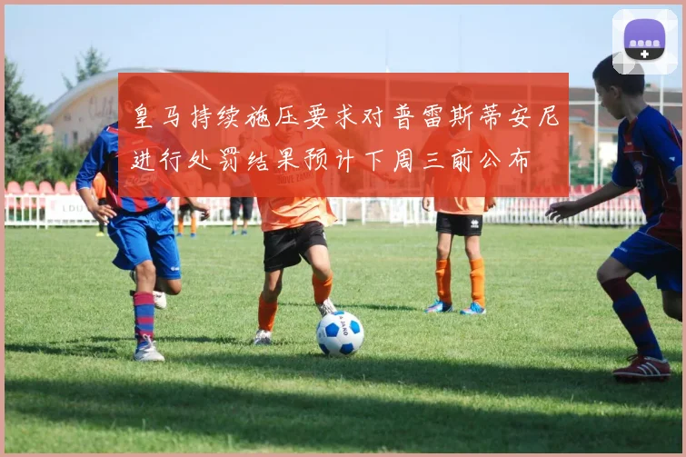 皇马持续施压要求对普雷斯蒂安尼进行处罚结果预计下周三前公布
