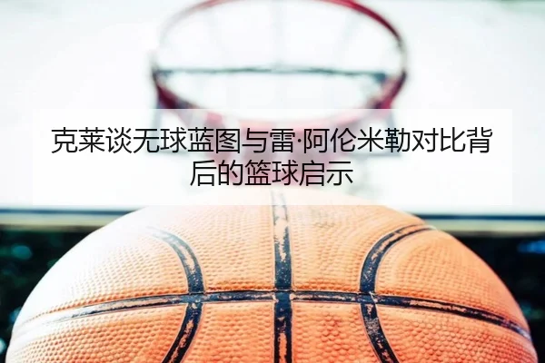 克莱谈无球蓝图与雷·阿伦米勒对比背后的篮球启示